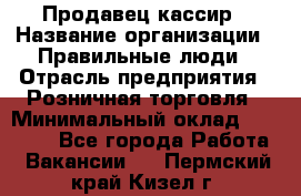 Продавец-кассир › Название организации ­ Правильные люди › Отрасль предприятия ­ Розничная торговля › Минимальный оклад ­ 29 000 - Все города Работа » Вакансии   . Пермский край,Кизел г.